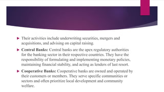  Their activities include underwriting securities, mergers and
acquisitions, and advising on capital raising.
 Central Banks: Central banks are the apex regulatory authorities
for the banking sector in their respective countries. They have the
responsibility of formulating and implementing monetary policies,
maintaining financial stability, and acting as lenders of last resort.
 Cooperative Banks: Cooperative banks are owned and operated by
their customers or members. They serve specific communities or
sectors and often prioritize local development and community
welfare.
 