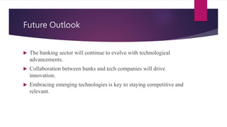 Future Outlook
 The banking sector will continue to evolve with technological
advancements.
 Collaboration between banks and tech companies will drive
innovation.
 Embracing emerging technologies is key to staying competitive and
relevant.
 