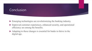 Conclusion
 Emerging technologies are revolutionizing the banking industry.
 Improved customer experiences, enhanced security, and operational
efficiency are among the benefits.
 Adapting to these changes is essential for banks to thrive in the
digital age.
 