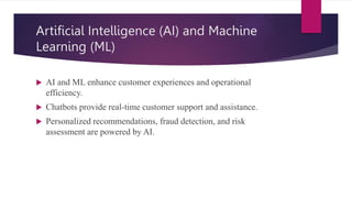 Artificial Intelligence (AI) and Machine
Learning (ML)
 AI and ML enhance customer experiences and operational
efficiency.
 Chatbots provide real-time customer support and assistance.
 Personalized recommendations, fraud detection, and risk
assessment are powered by AI.
 