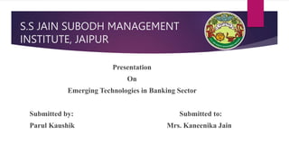 S.S JAIN SUBODH MANAGEMENT
INSTITUTE, JAIPUR
Presentation
On
Emerging Technologies in Banking Sector
Submitted by: Submitted to:
Parul Kaushik Mrs. Kaneenika Jain
 