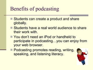 Benefits of podcasting Students can create a product and share globally. Students have a real world audience to share their work with.  You don’t need an iPod or handheld to participate in podcasting…you can enjoy from your web browser. Podcasting promotes reading, writing, speaking, and listening literacy. 