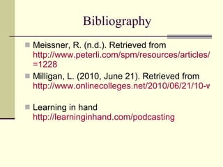 Bibliography Meissner, R. (n.d.). Retrieved from  http://www.peterli.com/spm/resources/articles/archive.php?article_id =1228   Milligan, L. (2010, June 21). Retrieved from  http://www.onlinecolleges.net/2010/06/21/10-ways-the-ipad-will-forever-change-education/   Learning in hand  http://learninginhand.com/podcasting 