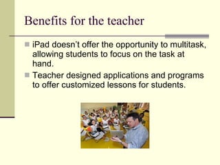 Benefits for the teacher iPad doesn’t offer the opportunity to multitask, allowing students to focus on the task at hand. Teacher designed applications and programs to offer customized lessons for students. 