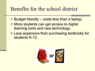 Benefits for the school district Budget friendly – costs less than a laptop. More students can get access to digital learning tools and new technology. Less expensive than purchasing textbooks for students K-12. 
