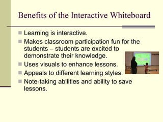 Benefits of the Interactive Whiteboard Learning is interactive. Makes classroom participation fun for the students – students are excited to demonstrate their knowledge. Uses visuals to enhance lessons. Appeals to different learning styles. Note-taking abilities and ability to save lessons. 