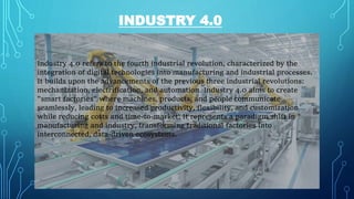 INDUSTRY 4.0
Industry 4.0 refers to the fourth industrial revolution, characterized by the
integration of digital technologies into manufacturing and industrial processes.
It builds upon the advancements of the previous three industrial revolutions:
mechanization, electrification, and automation. Industry 4.0 aims to create
"smart factories" where machines, products, and people communicate
seamlessly, leading to increased productivity, flexibility, and customization
while reducing costs and time-to-market. It represents a paradigm shift in
manufacturing and industry, transforming traditional factories into
interconnected, data-driven ecosystems.
 