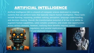 ARTIFICIAL INTELLIGENCE
Artificial Intelligence (AI) is a branch of computer science dedicated to creating
systems that can perform tasks that typically require human intelligence. These tasks
include learning, reasoning, problem-solving, perception, language understanding,
and decision-making. Overall, the transformative potential of AI lies in its ability to
augment human capabilities, solve complex problems, and create new opportunities
across various domains. However, realizing these benefits requires careful
consideration of ethical, regulatory, and societal implications to ensure that AI
technologies are developed and deployed responsibly.
 