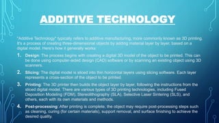 ADDITIVE TECHNOLOGY
"Additive Technology" typically refers to additive manufacturing, more commonly known as 3D printing.
It's a process of creating three-dimensional objects by adding material layer by layer, based on a
digital model. Here's how it generally works:
1. Design: The process begins with creating a digital 3D model of the object to be printed. This can
be done using computer-aided design (CAD) software or by scanning an existing object using 3D
scanners.
2. Slicing: The digital model is sliced into thin horizontal layers using slicing software. Each layer
represents a cross-section of the object to be printed.
3. Printing: The 3D printer then builds the object layer by layer, following the instructions from the
sliced digital model. There are various types of 3D printing technologies, including Fused
Deposition Modeling (FDM), Stereolithography (SLA), Selective Laser Sintering (SLS), and
others, each with its own materials and methods.
4. Post-processing: After printing is complete, the object may require post-processing steps such
as cleaning, curing (for certain materials), support removal, and surface finishing to achieve the
desired quality.
 
