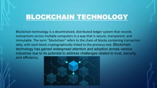 BLOCKCHAIN TECHNOLOGY
Blockchain technology is a decentralized, distributed ledger system that records
transactions across multiple computers in a way that is secure, transparent, and
immutable. The term "blockchain" refers to the chain of blocks containing transaction
data, with each block cryptographically linked to the previous one. Blockchain
technology has gained widespread attention and adoption across various
industries due to its potential to address challenges related to trust, security,
and efficiency.
 