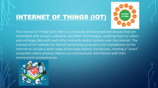 INTERNET OF THINGS (IOT)
The Internet of Things (IoT) refers to a network of interconnected devices that are
embedded with sensors, software, and other technologies, enabling them to collect
and exchange data with each other and with central systems over the Internet. The
concept of IoT extends the idea of connecting computers and smartphones to the
internet to include a wide range of everyday objects and devices, creating a "smart"
ecosystem where physical objects can communicate and interact with their
environment autonomously.
 