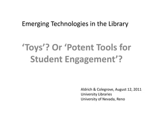 Emerging Technologies in the Library ‘Toys’? Or ‘Potent Tools for Student Engagement’? Aldrich & Colegrove, August 12, 2011 University Libraries University of Nevada, Reno 
