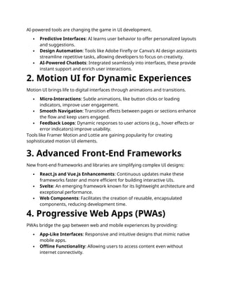 AI-powered tools are changing the game in UI development.
 Predictive Interfaces: AI learns user behavior to offer personalized layouts
and suggestions.
 Design Automation: Tools like Adobe Firefly or Canva’s AI design assistants
streamline repetitive tasks, allowing developers to focus on creativity.
 AI-Powered Chatbots: Integrated seamlessly into interfaces, these provide
instant support and enrich user interactions.
2. Motion UI for Dynamic Experiences
Motion UI brings life to digital interfaces through animations and transitions.
 Micro-Interactions: Subtle animations, like button clicks or loading
indicators, improve user engagement.
 Smooth Navigation: Transition effects between pages or sections enhance
the flow and keep users engaged.
 Feedback Loops: Dynamic responses to user actions (e.g., hover effects or
error indicators) improve usability.
Tools like Framer Motion and Lottie are gaining popularity for creating
sophisticated motion UI elements.
3. Advanced Front-End Frameworks
New front-end frameworks and libraries are simplifying complex UI designs:
 React.js and Vue.js Enhancements: Continuous updates make these
frameworks faster and more efficient for building interactive UIs.
 Svelte: An emerging framework known for its lightweight architecture and
exceptional performance.
 Web Components: Facilitates the creation of reusable, encapsulated
components, reducing development time.
4. Progressive Web Apps (PWAs)
PWAs bridge the gap between web and mobile experiences by providing:
 App-Like Interfaces: Responsive and intuitive designs that mimic native
mobile apps.
 Offline Functionality: Allowing users to access content even without
internet connectivity.
 