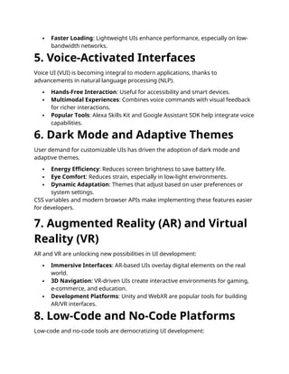  Faster Loading: Lightweight UIs enhance performance, especially on low-
bandwidth networks.
5. Voice-Activated Interfaces
Voice UI (VUI) is becoming integral to modern applications, thanks to
advancements in natural language processing (NLP).
 Hands-Free Interaction: Useful for accessibility and smart devices.
 Multimodal Experiences: Combines voice commands with visual feedback
for richer interactions.
 Popular Tools: Alexa Skills Kit and Google Assistant SDK help integrate voice
capabilities.
6. Dark Mode and Adaptive Themes
User demand for customizable UIs has driven the adoption of dark mode and
adaptive themes.
 Energy Efficiency: Reduces screen brightness to save battery life.
 Eye Comfort: Reduces strain, especially in low-light environments.
 Dynamic Adaptation: Themes that adjust based on user preferences or
system settings.
CSS variables and modern browser APIs make implementing these features easier
for developers.
7. Augmented Reality (AR) and Virtual
Reality (VR)
AR and VR are unlocking new possibilities in UI development:
 Immersive Interfaces: AR-based UIs overlay digital elements on the real
world.
 3D Navigation: VR-driven UIs create interactive environments for gaming,
e-commerce, and education.
 Development Platforms: Unity and WebXR are popular tools for building
AR/VR interfaces.
8. Low-Code and No-Code Platforms
Low-code and no-code tools are democratizing UI development:
 