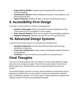  Drag-and-Drop Builders: Enable rapid prototyping without extensive
coding knowledge.
 Customization Options: While simplifying the process, these platforms still
allow tailored designs.
 Popular Platforms: Webflow, Bubble, and Figma are leading this space.
9. Accessibility-First Design
Inclusivity is at the forefront of modern UI development.
 Assistive Technologies: ARIA (Accessible Rich Internet Applications) roles
make interfaces more navigable for screen readers.
 Color Contrast Checkers: Tools ensure visuals meet accessibility guidelines.
 Keyboard Navigation: Designs now prioritize non-mouse interactions.
10. Advanced Design Systems
Comprehensive design systems are streamlining UI development:
 Reusable Components: Libraries like Material Design and Ant Design
standardize UI elements.
 Cross-Team Collaboration: Design systems bridge gaps between designers
and developers.
 Scalability: Ensures consistency across platforms as projects grow.
Final Thoughts
The future of UI development lies in its ability to merge cutting-edge technology
with user-centric design principles. From AI-driven customization to immersive
AR/VR experiences, the potential to create exceptional digital interactions is
endless.
As new technologies continue to emerge, staying updated and adaptable is key to
delivering interfaces that not only meet but exceed user expectations. Whether
you’re a developer, designer, or business owner, embracing these innovations will
keep you ahead in the ever-evolving digital landscape.
 