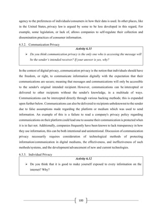 100
agency to the preferences of individuals/consumers in how their data is used. In other places, like
in the United States, privacy law is argued by some to be less developed in this regard, For
example, some legislation, or lack of, allows companies to self-regulate their collection and
dissemination practices of consumer information.
6.3.2. Communication Privacy
Activity 6.11
➢ Do you think communication privacy is the only one who is accessing the message will
be the sender’s intended receiver? If your answer is yes, why?
In the context of digital privacy, communication privacy is the notion that individuals should have
the freedom, or right, to communicate information digitally with the expectation that their
communications are secure; meaning that messages and communications will only be accessible
to the sender's original intended recipient. However, communications can be intercepted or
delivered to other recipients without the sender's knowledge, in a multitude of ways.
Communications can be intercepted directly through various hacking methods; this is expanded
upon further below. Communications can also be delivered to recipients unbeknownst to the sender
due to false assumptions made regarding the platform or medium which was used to send
information. An example of this is a failure to read a company's privacy policy regarding
communications on their platform could lead one to assume their communication is protected when
it is in fact not. Additionally, companies frequently have been known to lack transparency in how
they use information, this can be both intentional and unintentional. Discussion of communication
privacy necessarily requires consideration of technological methods of protecting
information/communication in digital mediums, the effectiveness, and ineffectiveness of such
methods/systems, and the development/advancement of new and current technologies.
6.3.3. Individual Privacy
Activity 6.12
➢ Do you think that it is good to make yourself exposed to every information on the
internet? Why?
 