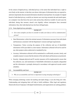 101
In the context of digital privacy, individual privacy is the notion that individuals have a right to
exist freely on the internet, in that they can choose what types of information they are exposed to,
and more importantly that unwanted information should not interrupt them An example of a digital
breach of individual privacy would be an internet user receiving unwanted ads and emails/spam,
or a computer virus that forces the user to take actions they otherwise wouldn't. In such cases the
individual, during that moment, doesn't exist digitally without interruption from unwanted
information; thus, their individual privacy has been infringed upon.
6.3.4. Some digital privacy principles
Activity 6.13
➢ Give some examples you have to consider to make your data as well as communication
private?
➢ Data Minimization: collect the minimal amount of information necessary from individuals
and businesses consistent with the Department’s mission and legal requirements.
➢ Transparency: Notice covering the purpose of the collection and use of identifiable
information will be provided in a clear manner. Information collected will not be used for
any other purpose unless authorized or mandated by law.
➢ Accuracy: Information collected will be maintained in a sufficiently accurate, timely, and
complete manner to ensure that the interests of the individuals and businesses are protected.
➢ Security: Adequate physical and IT security measures will be implemented to ensure that
the collection, use, and maintenance of identifiable information are properly safeguarded
and the information is promptly destroyed in accordance with approved records control
schedules.
6.4. Accountability and trust
Activity 6.14
➢ Why are accountability and trust so important in using emerging technologies?
When emerging technology creates far-reaching and rapid change, it can also bring new risks.
Understanding and mitigating them will help to build confidence. Often legal and regulatory
frameworks haven’t kept pace with digital transformation, and organizations are seeking guidance.
 