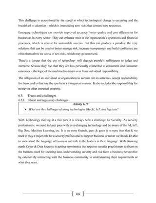 102
This challenge is exacerbated by the speed at which technological change is occurring and the
breadth of its adoption – which is introducing new risks that demand new responses.
Emerging technologies can provide improved accuracy, better quality and cost efficiencies for
businesses in every sector. They can enhance trust in the organization’s operations and financial
processes, which is crucial for sustainable success. But this can produce a paradox: the very
solutions that can be used to better manage risk, increase transparency and build confidence are
often themselves the source of new risks, which may go unnoticed.
There’s a danger that the use of technology will degrade people’s willingness to judge and
intervene because they feel that they are less personally connected to consumers and consumer
outcomes – the logic of the machine has taken over from individual responsibility.
The obligation of an individual or organization to account for its activities, accept responsibility
for them, and to disclose the results in a transparent manner. It also includes the responsibility for
money or other entrusted property.
6.5. Treats and challenges
6.5.1. Ethical and regulatory challenges
Activity 6.15
➢ What are the challenges of using technologies like AI, IoT, and big data?
With Technology moving at a fast pace it is always been a challenge for Security. As security
professionals, we need to keep pace with ever-changing technology and be aware of the AI, IoT,
Big Data, Machine Learning, etc. It is no more Guards, guns & gates it is more than that & we
need to play a major role for a security professional to support business or rather we should be able
to understand the language of business and talk to the leaders in their language. With Growing
needs Cyber & Data Security is getting prominence that requires security practitioners to focus on
the business need for securing data, understanding security and risk from a business perspective
by extensively interacting with the business community in understanding their requirements or
what they want.
 