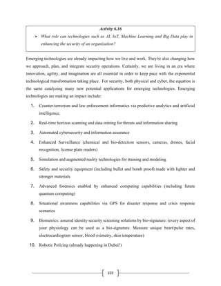 103
Activity 6.16
➢ What role can technologies such as AI, IoT, Machine Learning and Big Data play in
enhancing the security of an organization?
Emerging technologies are already impacting how we live and work. They're also changing how
we approach, plan, and integrate security operations. Certainly, we are living in an era where
innovation, agility, and imagination are all essential in order to keep pace with the exponential
technological transformation taking place. For security, both physical and cyber, the equation is
the same catalyzing many new potential applications for emerging technologies. Emerging
technologies are making an impact include:
1. Counter-terrorism and law enforcement informatics via predictive analytics and artificial
intelligence.
2. Real-time horizon scanning and data mining for threats and information sharing
3. Automated cybersecurity and information assurance
4. Enhanced Surveillance (chemical and bio-detection sensors, cameras, drones, facial
recognition, license plate readers)
5. Simulation and augmented reality technologies for training and modeling
6. Safety and security equipment (including bullet and bomb proof) made with lighter and
stronger materials
7. Advanced forensics enabled by enhanced computing capabilities (including future
quantum computing)
8. Situational awareness capabilities via GPS for disaster response and crisis response
scenarios
9. Biometrics: assured identity security screening solutions by bio-signature: (every aspect of
your physiology can be used as a bio-signature. Measure unique heart/pulse rates,
electrocardiogram sensor, blood oximetry, skin temperature)
10. Robotic Policing (already happening in Dubai!)
 