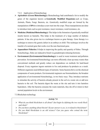 113
7.2.2. Application of biotechnology
➢ Agriculture (Green Biotechnology): Biotechnology had contributed a lot to modify the
genes of the organism known as Genetically Modified Organisms such as Crops,
Animals, Plants, Fungi, Bacteria, etc. Genetically modified crops are formed by the
manipulation of DNA to introduce a new trait into the crops. These manipulations are done
to introduce traits such as pest resistance, insect resistance, weed resistance, etc.
➢ Medicine (Medicinal Biotechnology): This helps in the formation of genetically modified
insulin known as humulin. This helps in the treatment of a large number of diabetes
patients. It has also given rise to a technique known as gene therapy. Gene therapy is a
technique to remove the genetic defect in an embryo or child. This technique involves the
transfer of a normal gene that works over the non-functional gene.
➢ Aquaculture Fisheries: It helps in improving the quality and quantity of fishes. Through
biotechnology, fishes are induced to breed via gonadotropin-releasing hormone.
➢ Environment (Environmental biotechnology): is used in waste treatment and pollution
prevention. Environmental biotechnology can more efficiently clean up many wastes than
conventional methods and greatly reduce our dependence on methods for land-based
disposal. Every organism ingests nutrients to live and produces by-products as a result.
Different organisms need different types of nutrients. Some bacteria thrive on the chemical
components of waste products. Environmental engineers use bioremediation, the broadest
application of environmental biotechnology, in two basic ways. They introduce nutrients
to stimulate the activity of bacteria already present in the soil at a waste site or add new
bacteria to the soil. The bacteria digest the waste at the site and turn it into harmless
byproducts. After the bacteria consume the waste materials, they die off or return to their
normal population levels in the environment.
7.3.Blockchain technology
Activity 7.6
➢ What do you think blockchain is all about? Just begin by defining the two words block
and chain?
➢ Do you know anything about bitcoin? If your answer is yes, is it related to blockchain?
➢ Do you think blockchain is an old science? Can you guess who coined the term
blockchain?
 