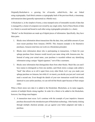 114
Originally blockchain is a growing list of records, called blocks, that are linked
using cryptography. Each block contains a cryptography hash of the previous block, a timestamp,
and transaction data (generally represented as a Merkle tree).
A blockchain is, in the simplest of terms, a time-stamped series of immutable records of data that
is managed by a cluster of computers not owned by any single entity. Each of these blocks of data
(i.e. block) is secured and bound to each other using cryptographic principles (i.e. chain).
“Blocks” on the blockchain are made up of digital pieces of information. Specifically, they have
three parts:
1. Blocks store information about transactions like the date, time, and dollar amount of your
most recent purchase from Amazon. (NOTE: This Amazon example is for illustrative
purchases; Amazon retail does not work on a blockchain principle)
2. Blocks store information about who is participating in transactions. A block for your
splurge purchase from Amazon would record your name along with Amazon.com, Inc.
Instead of using your actual name, your purchase is recorded without any identifying
information using a unique “digital signature,” sort of like a username.
3. Blocks store information that distinguishes them from other blocks. Much like you and I
have names to distinguish us from one another, each block stores a unique code called a
“hash” that allows us to tell it apart from every other block. Let’s say you made your
splurge purchase on Amazon, but while it’s in transit, you decide you just can’t resist and
need a second one. Even though the details of your new transaction would look nearly
identical to your earlier purchase, we can still tell the blocks apart because of their unique
codes.
When a block stores new data it is added to the blockchain. Blockchain, as its name suggests,
consists of multiple blocks strung together. In order for a block to be added to the blockchain,
however, four things must happen:
1. A transaction must occur. Let’s continue with the example of your impulsive Amazon
purchase discussed in the introduction part of blockchain technology. After hastily clicking
through multiple checkout prompt, you go against your better judgment and make a
purchase.
 
