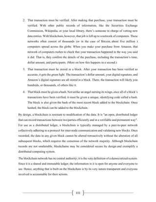 115
2. That transaction must be verified. After making that purchase, your transaction must be
verified. With other public records of information, like the Securities Exchange
Commission, Wikipedia, or your local library, there’s someone in charge of vetting new
data entries. With blockchain, however, that job is left up to a network of computers. These
networks often consist of thousands (or in the case of Bitcoin, about five million )
computers spread across the globe. When you make your purchase from Amazon, that
network of computers rushes to check that your transaction happened in the way you said
it did. That is, they confirm the details of the purchase, including the transaction’s time,
dollar amount, and participants. (More on how this happens in a second.)
3. That transaction must be stored in a block. After your transaction has been verified as
accurate, it gets the green light. The transaction’s dollar amount, your digital signature, and
Amazon’s digital signature are all stored in a block. There, the transaction will likely join
hundreds, or thousands, of others like it.
4. That block must be given a hash. Not unlike an angel earning its wings, once all of a block’s
transactions have been verified, it must be given a unique, identifying code called a hash.
The block is also given the hash of the most recent block added to the blockchain. Once
hashed, the block can be added to the blockchain.
By design, a blockchain is resistant to modification of the data. It is "an open, distributed ledger
that can record transactions between two parties efficiently and in a verifiable and permanent way".
For use as a distributed ledger, a blockchain is typically managed by a peer-to-peer network
collectively adhering to a protocol for inter-node communication and validating new blocks. Once
recorded, the data in any given block cannot be altered retroactively without the alteration of all
subsequent blocks, which requires the consensus of the network majority. Although blockchain
records are not unalterable, blockchains may be considered secure by design and exemplify a
distributed computing system.
The blockchain network has no central authority; it is the very definition of a democratized system.
Since it is a shared and immutable ledger, the information in it is open for anyone and everyone to
see. Hence, anything that is built on the blockchain is by its very nature transparent and everyone
involved is accountable for their actions.
 