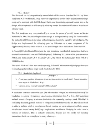 116
7.3.1. History
The first work on a cryptographically secured chain of blocks was described in 1991 by Stuart
Haber and W. Scott Stornetta. They wanted to implement a system where document timestamps
could not be tampered with. In 1992, Bayer, Haber, and Stornetta incorporated Merkle trees to the
design, which improved its efficiency by allowing several document certificates to be collected
into one block.
The first blockchain was conceptualized by a person (or group of people) known as Satoshi
Nakamoto in 2008. Nakamoto improved the design in an important way using the Hash cash like
the method to add blocks to the chain without requiring them to be signed by a trusted party. The
design was implemented the following year by Nakamoto as a core component of the
cryptocurrency bitcoin, where it serves as the public ledger for all transactions on the network.
In August 2014, the bitcoin blockchain file size, containing records of all transactions that have
occurred on the network, reached 20 GB (Gigabyte). In January 2015, the size had grown to almost
30 GB, and from January 2016 to January 2017, the bitcoin blockchain grew from 50 GB to
100 GB in size.
The words block and chain were used separately in Satoshi Nakamoto's original paper but were
eventually popularized as a single word, blockchain, by 2016.
7.3.2. Blockchain Explained
Activity 7.7
➢ From your previous discussion, what is a transaction in blockchain? Does transaction
have a cost in blockchain? Why?
➢ Can you give a concrete example of blockchain?
A blockchain carries no transaction cost. (An infrastructure cost yes, but no transaction cost.) The
blockchain is a simple yet ingenious way of passing information from A to B in a fully automated
and safe manner. One party to a transaction initiates the process by creating a block. This block is
verified by thousands, perhaps millions of computers distributed around the net. The verified block
is added to a chain, which is stored across the net, creating not just a unique record, but a unique
record with a unique history. Falsifying a single record would mean falsifying the entire chain in
millions of instances. That is virtually impossible. Bitcoin uses this model for monetary
transactions, but it can be deployed in many other ways.
 
