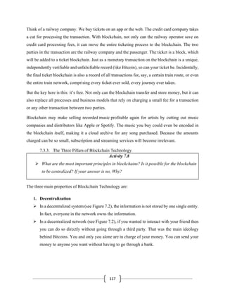 117
Think of a railway company. We buy tickets on an app or the web. The credit card company takes
a cut for processing the transaction. With blockchain, not only can the railway operator save on
credit card processing fees, it can move the entire ticketing process to the blockchain. The two
parties in the transaction are the railway company and the passenger. The ticket is a block, which
will be added to a ticket blockchain. Just as a monetary transaction on the blockchain is a unique,
independently verifiable and unfalsifiable record (like Bitcoin), so can your ticket be. Incidentally,
the final ticket blockchain is also a record of all transactions for, say, a certain train route, or even
the entire train network, comprising every ticket ever sold, every journey ever taken.
But the key here is this: it’s free. Not only can the blockchain transfer and store money, but it can
also replace all processes and business models that rely on charging a small fee for a transaction
or any other transaction between two parties.
Blockchain may make selling recorded music profitable again for artists by cutting out music
companies and distributors like Apple or Spotify. The music you buy could even be encoded in
the blockchain itself, making it a cloud archive for any song purchased. Because the amounts
charged can be so small, subscription and streaming services will become irrelevant.
7.3.3. The Three Pillars of Blockchain Technology
Activity 7.8
➢ What are the most important principles in blockchains? Is it possible for the blockchain
to be centralized? If your answer is no, Why?
The three main properties of Blockchain Technology are:
1. Decentralization
➢ In a decentralized system (see Figure 7.2), the information is not stored by one single entity.
In fact, everyone in the network owns the information.
➢ In a decentralized network (see Figure 7.2), if you wanted to interact with your friend then
you can do so directly without going through a third party. That was the main ideology
behind Bitcoins. You and only you alone are in charge of your money. You can send your
money to anyone you want without having to go through a bank.
 