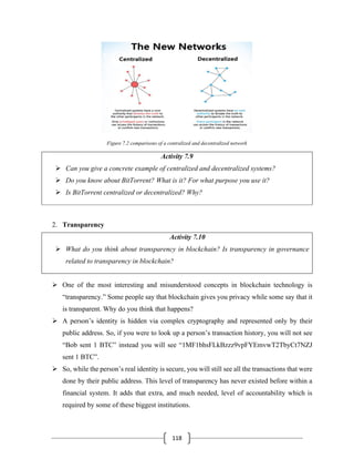 118
Figure 7.2 comparisons of a centralized and decentralized network
Activity 7.9
➢ Can you give a concrete example of centralized and decentralized systems?
➢ Do you know about BitTorrent? What is it? For what purpose you use it?
➢ Is BitTorrent centralized or decentralized? Why?
2. Transparency
Activity 7.10
➢ What do you think about transparency in blockchain? Is transparency in governance
related to transparency in blockchain?
➢ One of the most interesting and misunderstood concepts in blockchain technology is
“transparency.” Some people say that blockchain gives you privacy while some say that it
is transparent. Why do you think that happens?
➢ A person’s identity is hidden via complex cryptography and represented only by their
public address. So, if you were to look up a person’s transaction history, you will not see
“Bob sent 1 BTC” instead you will see “1MF1bhsFLkBzzz9vpFYEmvwT2TbyCt7NZJ
sent 1 BTC”.
➢ So, while the person’s real identity is secure, you will still see all the transactions that were
done by their public address. This level of transparency has never existed before within a
financial system. It adds that extra, and much needed, level of accountability which is
required by some of these biggest institutions.
 