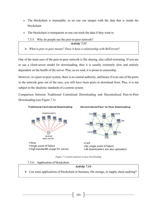 121
➢ The blockchain is immutable, so no one can tamper with the data that is inside the
blockchain
➢ The blockchain is transparent so one can track the data if they want to
7.3.5. Why do people use the peer-to-peer network?
Activity 7.13
➢ What is peer to peer means? Does it have a relationship with BitTorrent?
One of the main uses of the peer-to-peer network is file sharing, also called torrenting. If you are
to use a client-server model for downloading, then it is usually extremely slow and entirely
dependent on the health of the server. Plus, as we said, it is prone to censorship.
However, in a peer-to-peer system, there is no central authority, and hence if even one of the peers
in the network goes out of the race, you still have more peers to download from. Plus, it is not
subject to the idealistic standards of a central system.
Comparison between Traditional Centralized Downloading and Decentralized Peer-to-Peer
Downloading (see Figure 7.3)
Figure 7.3 central and peer-to-peer downloading
7.3.6. Application of blockchain
Activity 7.14
➢ List some applications of blockchain in business, file storage, in supply chain auditing?
 