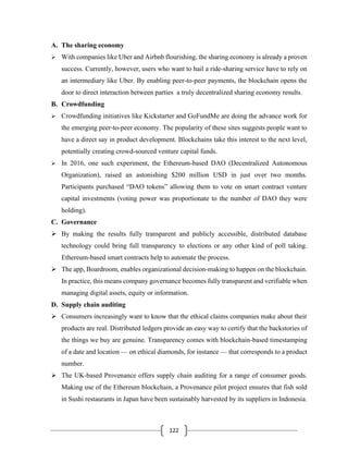 122
A. The sharing economy
➢ With companies like Uber and Airbnb flourishing, the sharing economy is already a proven
success. Currently, however, users who want to hail a ride-sharing service have to rely on
an intermediary like Uber. By enabling peer-to-peer payments, the blockchain opens the
door to direct interaction between parties a truly decentralized sharing economy results.
B. Crowdfunding
➢ Crowdfunding initiatives like Kickstarter and GoFundMe are doing the advance work for
the emerging peer-to-peer economy. The popularity of these sites suggests people want to
have a direct say in product development. Blockchains take this interest to the next level,
potentially creating crowd-sourced venture capital funds.
➢ In 2016, one such experiment, the Ethereum-based DAO (Decentralized Autonomous
Organization), raised an astonishing $200 million USD in just over two months.
Participants purchased “DAO tokens” allowing them to vote on smart contract venture
capital investments (voting power was proportionate to the number of DAO they were
holding).
C. Governance
➢ By making the results fully transparent and publicly accessible, distributed database
technology could bring full transparency to elections or any other kind of poll taking.
Ethereum-based smart contracts help to automate the process.
➢ The app, Boardroom, enables organizational decision-making to happen on the blockchain.
In practice, this means company governance becomes fully transparent and verifiable when
managing digital assets, equity or information.
D. Supply chain auditing
➢ Consumers increasingly want to know that the ethical claims companies make about their
products are real. Distributed ledgers provide an easy way to certify that the backstories of
the things we buy are genuine. Transparency comes with blockchain-based timestamping
of a date and location — on ethical diamonds, for instance — that corresponds to a product
number.
➢ The UK-based Provenance offers supply chain auditing for a range of consumer goods.
Making use of the Ethereum blockchain, a Provenance pilot project ensures that fish sold
in Sushi restaurants in Japan have been sustainably harvested by its suppliers in Indonesia.
 