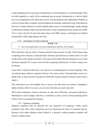 124
Cloud computing services can focus on infrastructure, web development or a cloud-based app. These
are often regarded as a stack; all are on-demand, pay-as-you-go. Infrastructure as a Service (IaaS)
gives you management of the whole deal: servers, web development tools, applications. Platform as
a Service (PaaS) offers a complete web development environment, without the worry of the hardware
that runs it. Finally, Software as a Service (SaaS) allows access to cloud-based apps, usually through
a web browser interface. SaaS is the top of the stack. Cloud computing has been around since 2000.
Yet it’s only in the last 10 years that major players like IBM, Amazon, and Google have offered
commercially viable, high-capacity networks.
7.4.2. Advantages of cloud computing
Activity 7.16
➢ List some applications of cloud computing in business, file storage?
Well, much like with any utility -a business benefits from economy of scale, which means cheap
computing power. Because a cloud provider’s hardware and software are shared, there’s no need
for the initial costly capital investment. And it goes much further than that. Businesses save on the
electricity required 24/7 to power and cool that computing infrastructure. In effect, energy costs
are shared.
It gets better. Cloud providers have vast resources of computing power at their fingertips. They
can allocate these whenever required with just a few mouse clicks. Cloud providers source on a
global scale, so they can deliver the precise bandwidth, storage and power business needs when it
needs it.
The cloud allows you and multiple users to access your data from any location. Smartphone,
laptop, desktop, wherever you are, you can access the data you need at any time.
With cloud computing a business processes its data more efficiently, increasing productivity.
Maintenance is much cheaper, often free, so reliability is rarely a worry. Cloud computing allows
CEOs to focus on running their business.
7.4.3. Quantum computing
Quantum computers truly do represent the next generation of computing. Unlike classic
computers, they derive their computing power by harnessing the power of quantum physics.
Because of the rather nebulous science behind it, a practical, working quantum computer still
remains a flight of fancy.
 