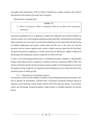 126
and supply chain optimization. With its ability to handle more complex numbers, data could be
transferred over the internet with much safer encryption.
7.5.Autonomic computing (AC)
Activity 7.17
➢ What is autonomous? What is computing? What do you think about autonomous
computing?
Autonomic computing (AC) is an approach to address the complexity and evolution problems in
software systems. It is a self-managing computing model named after, and patterned on, the human
body's autonomic nervous system. An autonomic computing system would control the functioning
of computer applications and systems without input from the user, in the same way, that the
autonomic nervous system regulates body systems without conscious input from the individual.
The goal of autonomic computing is to create systems that run themselves, capable of high-level
functioning while keeping the system's complexity invisible to the user.
It refers to the self-managing characteristics of distributed resources, adapting to unpredictable
changes while hiding intrinsic complexity to operators and users. Initiated by IBM in 2001, this
initiative ultimately aimed to develop computer systems capable of self-management, to overcome
the rapidly growing complexity of computing system management, and to reduce the barrier that
complexity poses to further growth.
7.5.1. Characteristics of Autonomic Systems
An autonomic system can self-configure at runtime to meet changing operating environments, self-
tune to optimize its performance, self-heal when it encounters unexpected obstacles during its
operation, and of particular current interest. Protect itself from malicious attacks. An autonomic
system can self-manage anything including a single property or multiple properties (see picture
below).
 