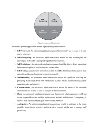 127
Figure 7.4 Autonomic Characteristics
Autonomic systems/applications exhibit eight defining characteristics:
➢ Self-Awareness: An autonomic application/system “knows itself” and is aware of its state
and its behaviors.
➢ Self-Configuring: An autonomic application/system should be able to configure and
reconfigure itself under varying and unpredictable conditions.
➢ Self-Optimizing: An autonomic application/system should be able to detect suboptimal
behaviors and optimize itself to improve its execution.
➢ Self-Healing: An autonomic application/system should be able to detect and recover from
potential problems and continue to function smoothly.
➢ Self-Protecting: An autonomic application/system should be capable of detecting and
protecting its resources from both internal and external attacks and maintaining overall
system security and integrity.
➢ Context-Aware: An autonomic application/system should be aware of its execution
environment and be able to react to changes in the environment.
➢ Open: An autonomic application/system must function in a heterogeneous world and
should be portable across multiple hardware and software architectures. Consequently, it
must be built on standard and open protocols and interfaces.
➢ Anticipatory: An autonomic application/system should be able to anticipate to the extent
possible, its needs and behaviors and those of its context, and be able to manage itself
proactively
 