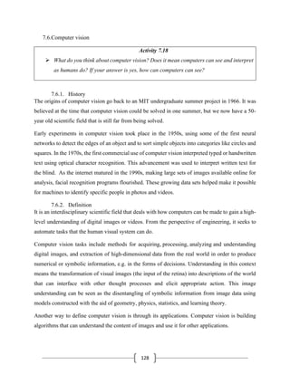 128
7.6.Computer vision
Activity 7.18
➢ What do you think about computer vision? Does it mean computers can see and interpret
as humans do? If your answer is yes, how can computers can see?
7.6.1. History
The origins of computer vision go back to an MIT undergraduate summer project in 1966. It was
believed at the time that computer vision could be solved in one summer, but we now have a 50-
year old scientific field that is still far from being solved.
Early experiments in computer vision took place in the 1950s, using some of the first neural
networks to detect the edges of an object and to sort simple objects into categories like circles and
squares. In the 1970s, the first commercial use of computer vision interpreted typed or handwritten
text using optical character recognition. This advancement was used to interpret written text for
the blind. As the internet matured in the 1990s, making large sets of images available online for
analysis, facial recognition programs flourished. These growing data sets helped make it possible
for machines to identify specific people in photos and videos.
7.6.2. Definition
It is an interdisciplinary scientific field that deals with how computers can be made to gain a high-
level understanding of digital images or videos. From the perspective of engineering, it seeks to
automate tasks that the human visual system can do.
Computer vision tasks include methods for acquiring, processing, analyzing and understanding
digital images, and extraction of high-dimensional data from the real world in order to produce
numerical or symbolic information, e.g. in the forms of decisions. Understanding in this context
means the transformation of visual images (the input of the retina) into descriptions of the world
that can interface with other thought processes and elicit appropriate action. This image
understanding can be seen as the disentangling of symbolic information from image data using
models constructed with the aid of geometry, physics, statistics, and learning theory.
Another way to define computer vision is through its applications. Computer vision is building
algorithms that can understand the content of images and use it for other applications.
 