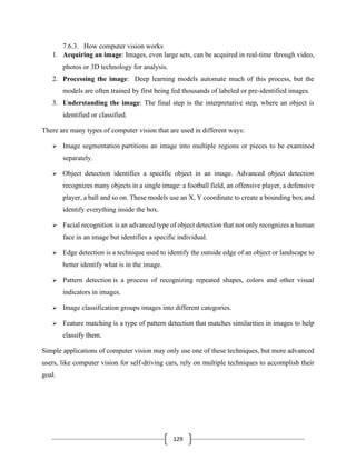 129
7.6.3. How computer vision works
1. Acquiring an image: Images, even large sets, can be acquired in real-time through video,
photos or 3D technology for analysis.
2. Processing the image: Deep learning models automate much of this process, but the
models are often trained by first being fed thousands of labeled or pre-identified images.
3. Understanding the image: The final step is the interpretative step, where an object is
identified or classified.
There are many types of computer vision that are used in different ways:
➢ Image segmentation partitions an image into multiple regions or pieces to be examined
separately.
➢ Object detection identifies a specific object in an image. Advanced object detection
recognizes many objects in a single image: a football field, an offensive player, a defensive
player, a ball and so on. These models use an X, Y coordinate to create a bounding box and
identify everything inside the box.
➢ Facial recognition is an advanced type of object detection that not only recognizes a human
face in an image but identifies a specific individual.
➢ Edge detection is a technique used to identify the outside edge of an object or landscape to
better identify what is in the image.
➢ Pattern detection is a process of recognizing repeated shapes, colors and other visual
indicators in images.
➢ Image classification groups images into different categories.
➢ Feature matching is a type of pattern detection that matches similarities in images to help
classify them.
Simple applications of computer vision may only use one of these techniques, but more advanced
users, like computer vision for self-driving cars, rely on multiple techniques to accomplish their
goal.
 