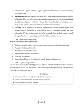 135
➢ Malware:- itis a type of software designed to gain unauthorized access or to cause damage
to a computer[64].
➢ Social engineering: - it is a tactic that adversaries use to trick you into revealing sensitive
information. They can solicit a monetary payment or gain access to your confidential data.
Social engineering can be combined with any of the threats listed above to make you more
likely to click on links, download malware, or trust a malicious source.
➢ Phishing: - it is the practice of sending fraudulent emails that resemble emails from
reputable sources. The aim is to steal sensitive data like credit card numbers and login
information. It’s the most common type of cyber-attack. You can help protect yourself
through education or a technology solution that filters malicious emails.
7.8.4. Benefits of cybersecurity
Benefits of utilizing cybersecurity include:
➢ Business protection against malware, ransomware, phishing, and social engineering.
➢ Protection for data and networks.
➢ Prevention of unauthorized users.
➢ Improves recovery time after a breach.
➢ Protection for end-users.
➢ Improved confidence in the product for both developers and customers.
7.8.5. Cybersecurity vendors
Vendors in cybersecurity fields will typically use endpoint, network and advanced threat protection
security as well as data loss prevention. Three commonly known cybersecurity vendors include
Cisco, McAfee, and Trend Micro.
Activity 7.23
➢ Can you mention some cybersecurity threats you face?
➢ Write down some benefits of cybersecurity measures?
➢ List down some anti-virus vendors?
 