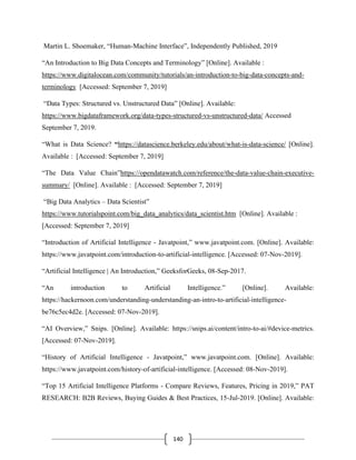 140
Martin L. Shoemaker, “Human-Machine Interface”, Independently Published, 2019
“An Introduction to Big Data Concepts and Terminology” [Online]. Available :
https://www.digitalocean.com/community/tutorials/an-introduction-to-big-data-concepts-and-
terminology [Accessed: September 7, 2019]
“Data Types: Structured vs. Unstructured Data” [Online]. Available:
https://www.bigdataframework.org/data-types-structured-vs-unstructured-data/ Accessed
September 7, 2019.
“What is Data Science? “https://datascience.berkeley.edu/about/what-is-data-science/ [Online].
Available : [Accessed: September 7, 2019]
“The Data Value Chain”https://opendatawatch.com/reference/the-data-value-chain-executive-
summary/ [Online]. Available : [Accessed: September 7, 2019]
“Big Data Analytics – Data Scientist”
https://www.tutorialspoint.com/big_data_analytics/data_scientist.htm [Online]. Available :
[Accessed: September 7, 2019]
“Introduction of Artificial Intelligence - Javatpoint,” www.javatpoint.com. [Online]. Available:
https://www.javatpoint.com/introduction-to-artificial-intelligence. [Accessed: 07-Nov-2019].
“Artificial Intelligence | An Introduction,” GeeksforGeeks, 08-Sep-2017.
“An introduction to Artificial Intelligence.” [Online]. Available:
https://hackernoon.com/understanding-understanding-an-intro-to-artificial-intelligence-
be76c5ec4d2e. [Accessed: 07-Nov-2019].
“AI Overview,” Snips. [Online]. Available: https://snips.ai/content/intro-to-ai/#device-metrics.
[Accessed: 07-Nov-2019].
“History of Artificial Intelligence - Javatpoint,” www.javatpoint.com. [Online]. Available:
https://www.javatpoint.com/history-of-artificial-intelligence. [Accessed: 08-Nov-2019].
“Top 15 Artificial Intelligence Platforms - Compare Reviews, Features, Pricing in 2019,” PAT
RESEARCH: B2B Reviews, Buying Guides & Best Practices, 15-Jul-2019. [Online]. Available:
 