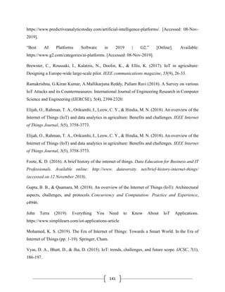 141
https://www.predictiveanalyticstoday.com/artificial-intelligence-platforms/. [Accessed: 08-Nov-
2019].
“Best AI Platforms Software in 2019 | G2.” [Online]. Available:
https://www.g2.com/categories/ai-platforms. [Accessed: 08-Nov-2019].
Brewster, C., Roussaki, I., Kalatzis, N., Doolin, K., & Ellis, K. (2017). IoT in agriculture:
Designing a Europe-wide large-scale pilot. IEEE communications magazine, 55(9), 26-33.
Ramakrishna, G.Kiran Kumar, A.Mallikarjuna Reddy, Pallam Ravi (2018). A Survey on various
IoT Attacks and its Countermeasures. International Journal of Engineering Research in Computer
Science and Engineering (IJERCSE), 5(4), 2394-2320.
Elijah, O., Rahman, T. A., Orikumhi, I., Leow, C. Y., & Hindia, M. N. (2018). An overview of the
Internet of Things (IoT) and data analytics in agriculture: Benefits and challenges. IEEE Internet
of Things Journal, 5(5), 3758-3773.
Elijah, O., Rahman, T. A., Orikumhi, I., Leow, C. Y., & Hindia, M. N. (2018). An overview of the
Internet of Things (IoT) and data analytics in agriculture: Benefits and challenges. IEEE Internet
of Things Journal, 5(5), 3758-3773.
Foote, K. D. (2016). A brief history of the internet of things. Data Education for Business and IT
Professionals. Available online: http://www. dataversity. net/brief-history-internet-things/
(accessed on 12 November 2018).
Gupta, B. B., & Quamara, M. (2018). An overview of the Internet of Things (IoT): Architectural
aspects, challenges, and protocols. Concurrency and Computation: Practice and Experience,
e4946.
John Terra (2019). Everything You Need to Know About IoT Applications.
https://www.simplilearn.com/iot-applications-article
Mohamed, K. S. (2019). The Era of Internet of Things: Towards a Smart World. In the Era of
Internet of Things (pp. 1-19). Springer, Cham.
Vyas, D. A., Bhatt, D., & Jha, D. (2015). IoT: trends, challenges, and future scope. IJCSC, 7(1),
186-197.
 