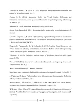 142
Antonioli, M., Blake, C., & Sparks, K. (2014). Augmented reality applications in education. The
Journal of Technology Studies, 96-107.
Chavan, S. R. (2016). Augmented Reality Vs Virtual Reality: Differences and
Similarities. International Journal of Advanced Research in Computer Engineering & Technology
(IJARCET), 5(6).
Håkansson, L. (2018). Virtual and Augmented Reality in Marketing.
Kipper, G., & Rampolla, J. (2012). Augmented Reality: an emerging technologies guide to AR.
Elsevier.
Kirner, C., Cerqueira, C., & Kirner, T. (2012). Using augmented reality artifacts in education and
cognitive rehabilitation. Virtual Reality in Psychological, Medical and Pedagogical Applications
2 Will-be-set-by-IN-TECH, 247-270.
Margetis, G., Papagiannakis, G., & Stephanidis, C. (2019). Realistic Natural Interaction with
Virtual Statues in X-Reality Environments. International Archives of the Photogrammetry,
Remote Sensing and Spatial Information Sciences, 42(2/W11).
Thimbleby, H. (2013). Technology and the future of healthcare. Journal of public health
research, 2(3).
Thomas, B. H. (2012). A survey of visual, mixed, and augmented reality gaming. Computers in
Entertainment (CIE), 10(1), 3.
“Ethics and new technologies.” [Online]. Available:
https://www.icaew.com/technical/ethics/ethics-and-new-technologies. [Accessed: 25-Aug-2019].
J. Weckert and R. Lucas, Professionalism in the Information and Communication Technology
Industry. Canberra: ANU Press, 2013.
“Code of Ethics,” PROFESSIONAL CERTIFICATIONS FOR EMERGING TECH. [Online].
Available: http://iccp.org/code-of-ethics.html. [Accessed: 25-Aug-2019].
“IT Privacy Policy, Office of Privacy and Open Government, U.S. Department of Commerce.”
[Online]. Available: http://www.osec.doc.gov/opog/privacy/digital_policy.html. [Accessed: 25-
Aug-2019].
 