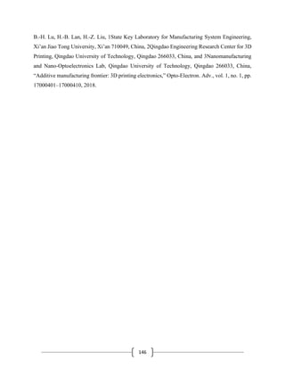 146
B.-H. Lu, H.-B. Lan, H.-Z. Liu, 1State Key Laboratory for Manufacturing System Engineering,
Xi’an Jiao Tong University, Xi’an 710049, China, 2Qingdao Engineering Research Center for 3D
Printing, Qingdao University of Technology, Qingdao 266033, China, and 3Nanomanufacturing
and Nano-Optoelectronics Lab, Qingdao University of Technology, Qingdao 266033, China,
“Additive manufacturing frontier: 3D printing electronics,” Opto-Electron. Adv., vol. 1, no. 1, pp.
17000401–17000410, 2018.
 