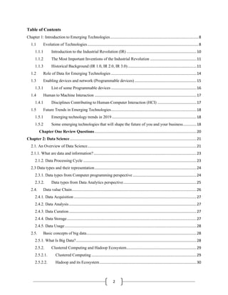 2
Table of Contents
Chapter 1: Introduction to Emerging Technologies......................................................................................8
1.1 Evolution of Technologies............................................................................................................8
1.1.1 Introduction to the Industrial Revolution (IR) ....................................................................10
1.1.2 The Most Important Inventions of the Industrial Revolution .............................................11
1.1.3 Historical Background (IR 1.0, IR 2.0, IR 3.0)...................................................................11
1.2 Role of Data for Emerging Technologies ...................................................................................14
1.3 Enabling devices and network (Programmable devices) ............................................................15
1.3.1 List of some Programmable devices ...................................................................................16
1.4 Human to Machine Interaction ...................................................................................................17
1.4.1 Disciplines Contributing to Human-Computer Interaction (HCI) ......................................17
1.5 Future Trends in Emerging Technologies...................................................................................18
1.5.1 Emerging technology trends in 2019 ..................................................................................18
1.5.2 Some emerging technologies that will shape the future of you and your business.............18
Chapter One Review Questions...................................................................................................20
Chapter 2: Data Science...........................................................................................................................21
2.1. An Overview of Data Science..........................................................................................................21
2.1.1. What are data and information?....................................................................................................23
2.1.2. Data Processing Cycle ..............................................................................................................23
2.3 Data types and their representation...................................................................................................24
2.3.1. Data types from Computer programming perspective..............................................................24
2.3.2. Data types from Data Analytics perspective.......................................................................25
2.4. Data value Chain.........................................................................................................................26
2.4.1. Data Acquisition .......................................................................................................................27
2.4.2. Data Analysis............................................................................................................................27
2.4.3. Data Curation............................................................................................................................27
2.4.4. Data Storage..............................................................................................................................27
2.4.5. Data Usage................................................................................................................................28
2.5. Basic concepts of big data...........................................................................................................28
2.5.1. What Is Big Data?.....................................................................................................................28
2.5.2. Clustered Computing and Hadoop Ecosystem....................................................................29
2.5.2.1. Clustered Computing ......................................................................................................29
2.5.2.2. Hadoop and its Ecosystem..............................................................................................30
 
