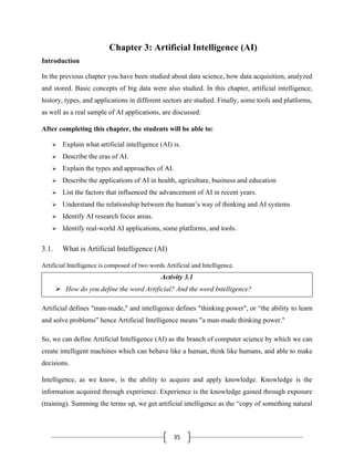 35
Chapter 3: Artificial Intelligence (AI)
Introduction
In the previous chapter you have been studied about data science, how data acquisition, analyzed
and stored. Basic concepts of big data were also studied. In this chapter, artificial intelligence,
history, types, and applications in different sectors are studied. Finally, some tools and platforms,
as well as a real sample of AI applications, are discussed.
After completing this chapter, the students will be able to:
➢ Explain what artificial intelligence (AI) is.
➢ Describe the eras of AI.
➢ Explain the types and approaches of AI.
➢ Describe the applications of AI in health, agriculture, business and education
➢ List the factors that influenced the advancement of AI in recent years.
➢ Understand the relationship between the human’s way of thinking and AI systems
➢ Identify AI research focus areas.
➢ Identify real-world AI applications, some platforms, and tools.
3.1. What is Artificial Intelligence (AI)
Artificial Intelligence is composed of two words Artificial and Intelligence.
Activity 3.1
➢ How do you define the word Artificial? And the word Intelligence?
Artificial defines "man-made," and intelligence defines "thinking power", or “the ability to learn
and solve problems” hence Artificial Intelligence means "a man-made thinking power."
So, we can define Artificial Intelligence (AI) as the branch of computer science by which we can
create intelligent machines which can behave like a human, think like humans, and able to make
decisions.
Intelligence, as we know, is the ability to acquire and apply knowledge. Knowledge is the
information acquired through experience. Experience is the knowledge gained through exposure
(training). Summing the terms up, we get artificial intelligence as the “copy of something natural
 