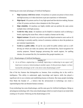 40
Following are some main advantages of Artificial Intelligence:
➢ High Accuracy with fewer errors: AI machines or systems are prone to fewer errors
and high accuracy as it takes decisions as per pre-experience or information.
➢ High-Speed: AI systems can be of very high-speed and fast-decision making, because
of that AI systems can beat a chess champion in the Chess game.
➢ High reliability: AI machines are highly reliable and can perform the same action
multiple times with high accuracy.
➢ Useful for risky areas: AI machines can be helpful in situations such as defusing a
bomb, exploring the ocean floor, where to employ a human can be risky.
➢ Digital Assistant: AI can be very useful to provide digital assistant to users such as AI
technology is currently used by various E-commerce websites to show the products as
per customer requirements.
➢ Useful as a public utility: AI can be very useful for public utilities such as a self-
driving car which can make our journey safer and hassle-free, facial recognition for
security purposes, Natural language processing (for search engines, for spelling
checker, for assistant like Siri, for translation like google translate), etc.
3.1.5. Disadvantages of Artificial Intelligence
Activity 3.7
➢ As we all know, engineering is a tradeoff; improving or enhancing in one aspect will
lead you to worsen or deteriorating in another aspect. In the previous chapter, we have
learned the advantages of AI; write down some disadvantages of AI?
One of the key features that distinguishes us, humans, from everything else in the world is
intelligence. This ability to understand, apply knowledge and improve skills has played a
significant role in our evolution and establishing human civilization. But many people (including
Elon Musk the founder of ….) believe that the advancement in technology can create a
superintelligence that can threaten human existence.
Every technology has some disadvantages, and the same goes for Artificial intelligence. Being so
advantageous technology still, it has some disadvantages which we need to keep in our mind while
creating an AI system. Following are the disadvantages of AI:
 