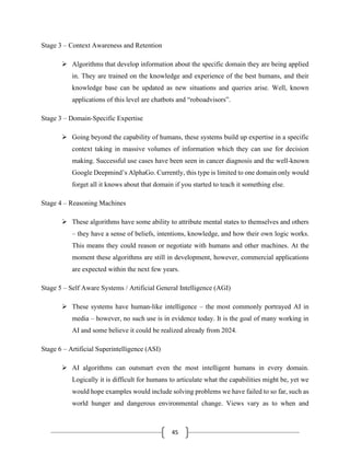 45
Stage 3 – Context Awareness and Retention
➢ Algorithms that develop information about the specific domain they are being applied
in. They are trained on the knowledge and experience of the best humans, and their
knowledge base can be updated as new situations and queries arise. Well, known
applications of this level are chatbots and “roboadvisors”.
Stage 3 – Domain-Specific Expertise
➢ Going beyond the capability of humans, these systems build up expertise in a specific
context taking in massive volumes of information which they can use for decision
making. Successful use cases have been seen in cancer diagnosis and the well-known
Google Deepmind’s AlphaGo. Currently, this type is limited to one domain only would
forget all it knows about that domain if you started to teach it something else.
Stage 4 – Reasoning Machines
➢ These algorithms have some ability to attribute mental states to themselves and others
– they have a sense of beliefs, intentions, knowledge, and how their own logic works.
This means they could reason or negotiate with humans and other machines. At the
moment these algorithms are still in development, however, commercial applications
are expected within the next few years.
Stage 5 – Self Aware Systems / Artificial General Intelligence (AGI)
➢ These systems have human-like intelligence – the most commonly portrayed AI in
media – however, no such use is in evidence today. It is the goal of many working in
AI and some believe it could be realized already from 2024.
Stage 6 – Artificial Superintelligence (ASI)
➢ AI algorithms can outsmart even the most intelligent humans in every domain.
Logically it is difficult for humans to articulate what the capabilities might be, yet we
would hope examples would include solving problems we have failed to so far, such as
world hunger and dangerous environmental change. Views vary as to when and
 