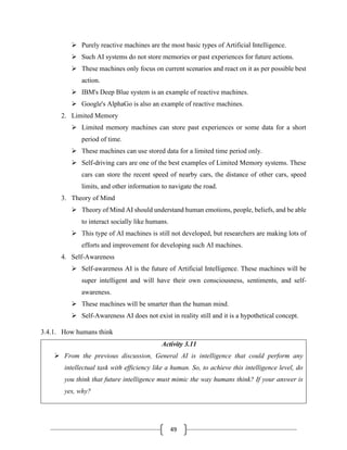 49
➢ Purely reactive machines are the most basic types of Artificial Intelligence.
➢ Such AI systems do not store memories or past experiences for future actions.
➢ These machines only focus on current scenarios and react on it as per possible best
action.
➢ IBM's Deep Blue system is an example of reactive machines.
➢ Google's AlphaGo is also an example of reactive machines.
2. Limited Memory
➢ Limited memory machines can store past experiences or some data for a short
period of time.
➢ These machines can use stored data for a limited time period only.
➢ Self-driving cars are one of the best examples of Limited Memory systems. These
cars can store the recent speed of nearby cars, the distance of other cars, speed
limits, and other information to navigate the road.
3. Theory of Mind
➢ Theory of Mind AI should understand human emotions, people, beliefs, and be able
to interact socially like humans.
➢ This type of AI machines is still not developed, but researchers are making lots of
efforts and improvement for developing such AI machines.
4. Self-Awareness
➢ Self-awareness AI is the future of Artificial Intelligence. These machines will be
super intelligent and will have their own consciousness, sentiments, and self-
awareness.
➢ These machines will be smarter than the human mind.
➢ Self-Awareness AI does not exist in reality still and it is a hypothetical concept.
3.4.1. How humans think
Activity 3.11
➢ From the previous discussion, General AI is intelligence that could perform any
intellectual task with efficiency like a human. So, to achieve this intelligence level, do
you think that future intelligence must mimic the way humans think? If your answer is
yes, why?
 