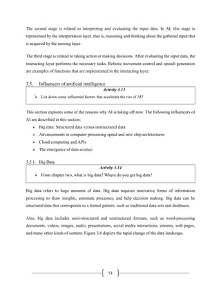 51
The second stage is related to interpreting and evaluating the input data. In AI, this stage is
represented by the interpretation layer, that is, reasoning and thinking about the gathered input that
is acquired by the sensing layer.
The third stage is related to taking action or making decisions. After evaluating the input data, the
interacting layer performs the necessary tasks. Robotic movement control and speech generation
are examples of functions that are implemented in the interacting layer.
3.5. Influencers of artificial intelligence
Activity 3.13
➢ List down some influential factors that accelerate the rise of AI?
This section explores some of the reasons why AI is taking off now. The following influencers of
AI are described in this section:
➢ Big data: Structured data versus unstructured data
➢ Advancements in computer processing speed and new chip architectures
➢ Cloud computing and APIs
➢ The emergence of data science
3.5.1. Big Data
Activity 3.14
➢ From chapter two, what is big data? Where do you get big data?
Big data refers to huge amounts of data. Big data requires innovative forms of information
processing to draw insights, automate processes, and help decision making. Big data can be
structured data that corresponds to a formal pattern, such as traditional data sets and databases.
Also, big data includes semi-structured and unstructured formats, such as word-processing
documents, videos, images, audio, presentations, social media interactions, streams, web pages,
and many other kinds of content. Figure 3.6 depicts the rapid change of the data landscape.
 