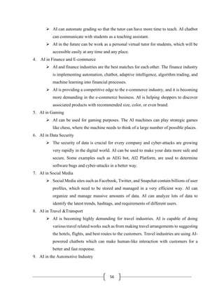 56
➢ AI can automate grading so that the tutor can have more time to teach. AI chatbot
can communicate with students as a teaching assistant.
➢ AI in the future can be work as a personal virtual tutor for students, which will be
accessible easily at any time and any place.
4. AI in Finance and E-commerce
➢ AI and finance industries are the best matches for each other. The finance industry
is implementing automation, chatbot, adaptive intelligence, algorithm trading, and
machine learning into financial processes.
➢ AI is providing a competitive edge to the e-commerce industry, and it is becoming
more demanding in the e-commerce business. AI is helping shoppers to discover
associated products with recommended size, color, or even brand.
5. AI in Gaming
➢ AI can be used for gaming purposes. The AI machines can play strategic games
like chess, where the machine needs to think of a large number of possible places.
6. AI in Data Security
➢ The security of data is crucial for every company and cyber-attacks are growing
very rapidly in the digital world. AI can be used to make your data more safe and
secure. Some examples such as AEG bot, AI2 Platform, are used to determine
software bugs and cyber-attacks in a better way.
7. AI in Social Media
➢ Social Media sites such as Facebook, Twitter, and Snapchat contain billions of user
profiles, which need to be stored and managed in a very efficient way. AI can
organize and manage massive amounts of data. AI can analyze lots of data to
identify the latest trends, hashtags, and requirements of different users.
8. AI in Travel &Transport
➢ AI is becoming highly demanding for travel industries. AI is capable of doing
various travel related works such as from making travel arrangements to suggesting
the hotels, flights, and best routes to the customers. Travel industries are using AI-
powered chatbots which can make human-like interaction with customers for a
better and fast response.
9. AI in the Automotive Industry
 