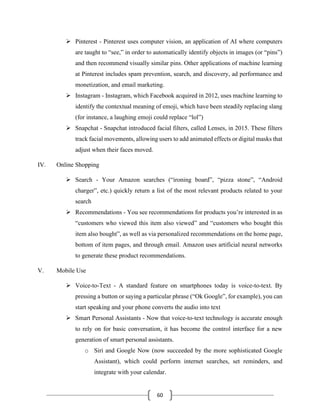 60
➢ Pinterest - Pinterest uses computer vision, an application of AI where computers
are taught to “see,” in order to automatically identify objects in images (or “pins”)
and then recommend visually similar pins. Other applications of machine learning
at Pinterest includes spam prevention, search, and discovery, ad performance and
monetization, and email marketing.
➢ Instagram - Instagram, which Facebook acquired in 2012, uses machine learning to
identify the contextual meaning of emoji, which have been steadily replacing slang
(for instance, a laughing emoji could replace “lol”)
➢ Snapchat - Snapchat introduced facial filters, called Lenses, in 2015. These filters
track facial movements, allowing users to add animated effects or digital masks that
adjust when their faces moved.
IV. Online Shopping
➢ Search - Your Amazon searches (“ironing board”, “pizza stone”, “Android
charger”, etc.) quickly return a list of the most relevant products related to your
search
➢ Recommendations - You see recommendations for products you’re interested in as
“customers who viewed this item also viewed” and “customers who bought this
item also bought”, as well as via personalized recommendations on the home page,
bottom of item pages, and through email. Amazon uses artificial neural networks
to generate these product recommendations.
V. Mobile Use
➢ Voice-to-Text - A standard feature on smartphones today is voice-to-text. By
pressing a button or saying a particular phrase (“Ok Google”, for example), you can
start speaking and your phone converts the audio into text
➢ Smart Personal Assistants - Now that voice-to-text technology is accurate enough
to rely on for basic conversation, it has become the control interface for a new
generation of smart personal assistants.
o Siri and Google Now (now succeeded by the more sophisticated Google
Assistant), which could perform internet searches, set reminders, and
integrate with your calendar.
 