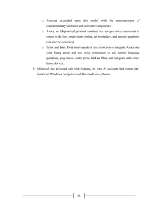 61
o Amazon expanded upon this model with the announcement of
complementary hardware and software components:
o Alexa, an AI-powered personal assistant that accepts voice commands to
create to-do lists, order items online, set reminders, and answer questions
(via internet searches)
o Echo (and later, Dot) smart speakers that allow you to integrate Alexa into
your living room and use voice commands to ask natural language
questions, play music, order pizza, hail an Uber, and integrate with smart
home devices.
➢ Microsoft has followed suit with Cortana, its own AI assistant that comes pre-
loaded on Windows computers and Microsoft smartphones.
 